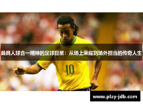 最具人球合一精神的足球巨星：从场上荣耀到场外担当的传奇人生