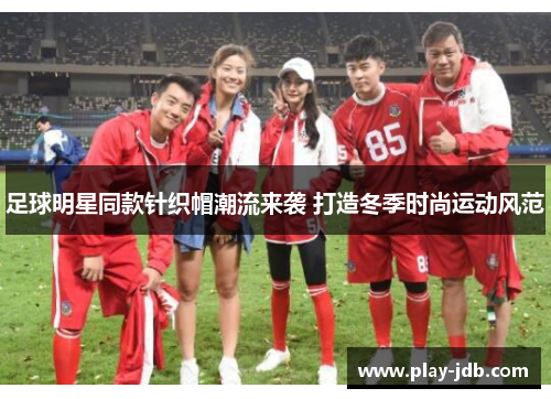 足球明星同款针织帽潮流来袭 打造冬季时尚运动风范
