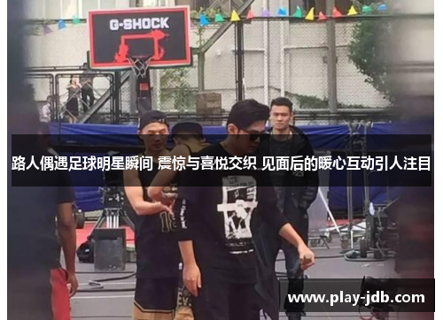 路人偶遇足球明星瞬间 震惊与喜悦交织 见面后的暖心互动引人注目