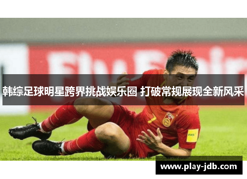 韩综足球明星跨界挑战娱乐圈 打破常规展现全新风采