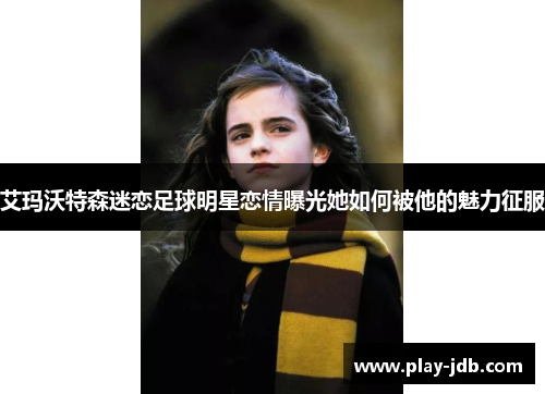 艾玛沃特森迷恋足球明星恋情曝光她如何被他的魅力征服