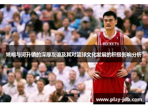 姚明与河升镇的深厚友谊及其对篮球文化发展的积极影响分析