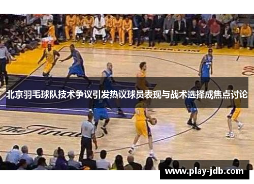 北京羽毛球队技术争议引发热议球员表现与战术选择成焦点讨论