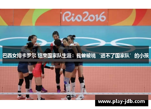 巴西女排卡罗尔 结束国家队生涯：我曾被说‘进不了国家队’的小孩